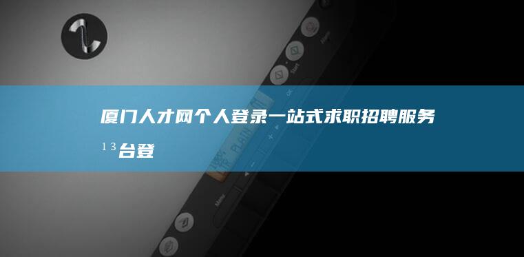 厦门人才网个人登录：一站式求职招聘服务平台登陆指南